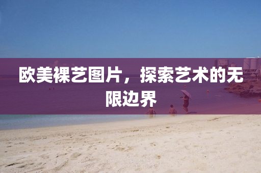 歐美裸藝圖片,探索藝術的無限邊界