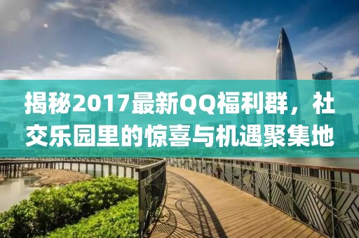 揭秘2017最新QQ福利群,社交樂園里的驚喜與機遇聚集地