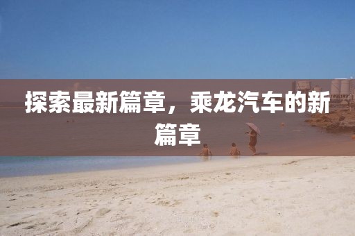 探索最新篇章，乘龍汽車的新篇章