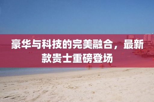 豪華與科技的完美融合，最新款貴士重磅登場