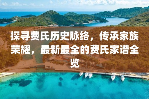 探尋費氏歷史脈絡,傳承家族榮耀,最新最全的費氏家譜全覽
