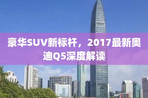 豪華SUV新標桿,2017最新奧迪Q5深度解讀