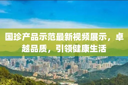 國珍產品示范最新視頻展示,卓越品質,引領健康生活