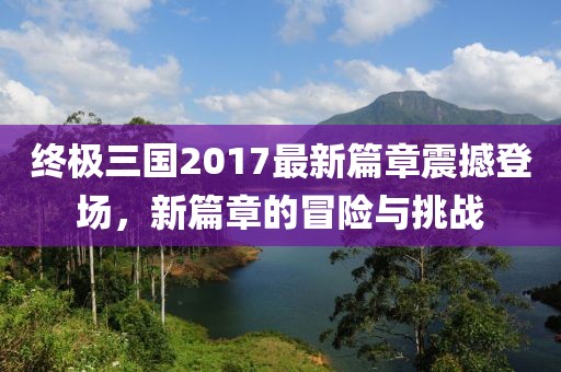 終極三國2017最新篇章震撼登場,新篇章的冒險(xiǎn)與挑戰(zhàn)