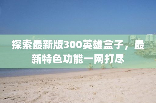 探索最新版300英雄盒子,最新特色功能一網打盡