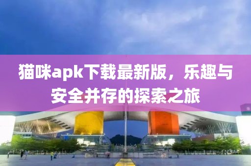 貓咪apk下載最新版,樂趣與安全并存的探索之旅