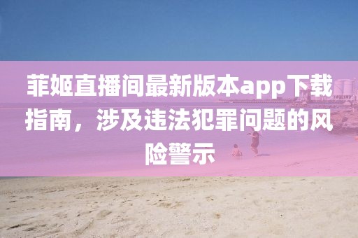 菲姬直播間最新版本app下載指南，涉及違法犯罪問題的風險警示