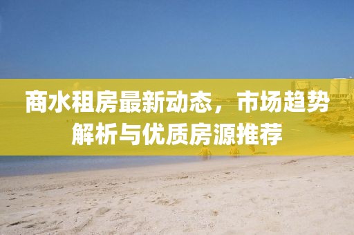 商水租房最新動(dòng)態(tài),市場(chǎng)趨勢(shì)解析與優(yōu)質(zhì)房源推薦