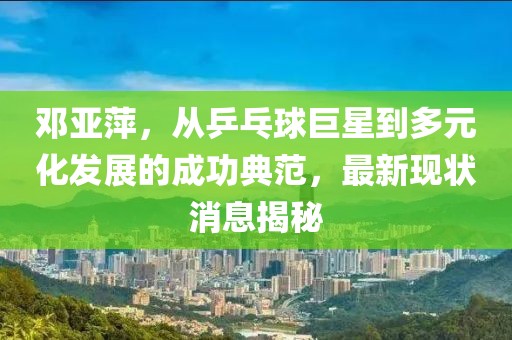 鄧亞萍,從乒乓球巨星到多元化發展的成功典范,最新現狀消息揭秘