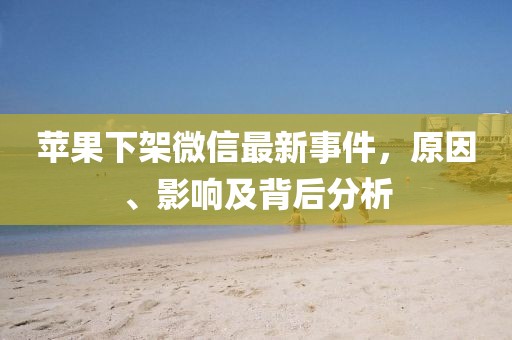 蘋果下架微信最新事件,原因、影響及背后分析