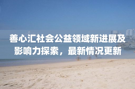 善心匯社會公益領(lǐng)域新進(jìn)展及影響力探索,最新情況更新