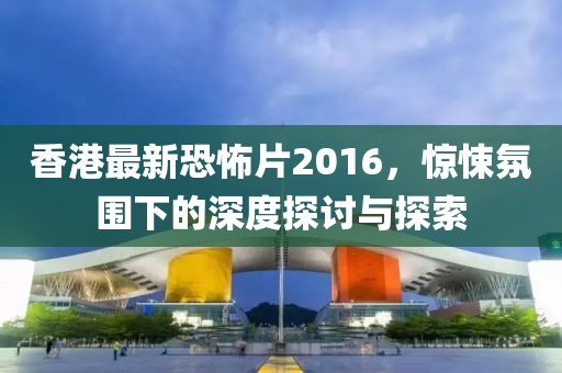 香港最新恐怖片2016,驚悚氛圍下的深度探討與探索