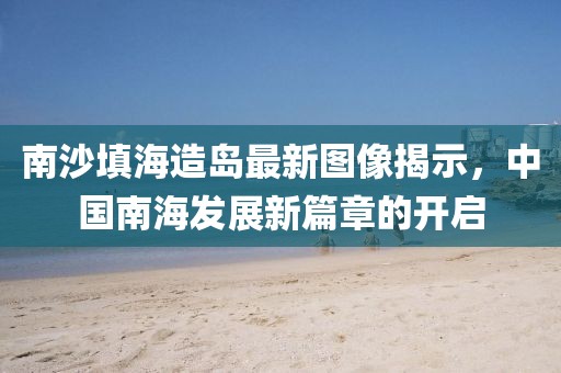 南沙填海造島最新圖像揭示,中國南海發展新篇章的開啟