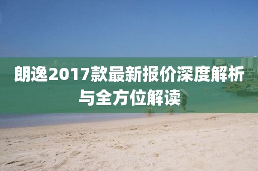 朗逸2017款最新報價深度解析與全方位解讀