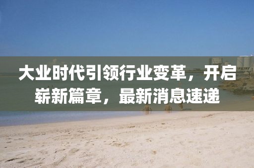 大業時代引領行業變革,開啟嶄新篇章,最新消息速遞