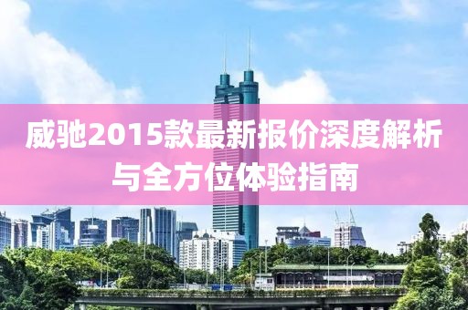 威馳2015款最新報價深度解析與全方位體驗指南