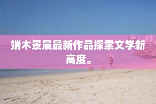 端木景晨最新作品探索文學新高度。