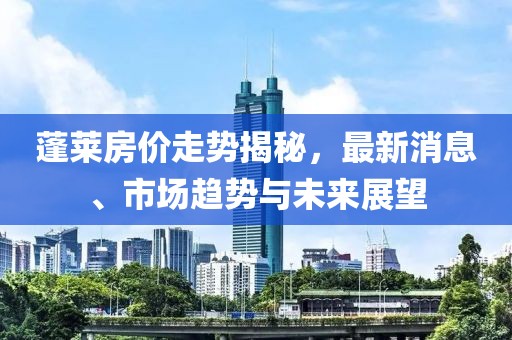 蓬萊房價走勢揭秘,最新消息、市場趨勢與未來展望