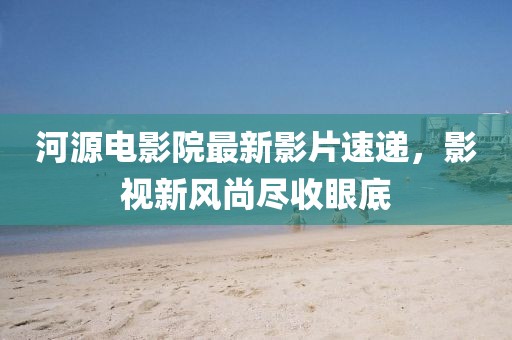 河源電影院最新影片速遞,影視新風(fēng)尚盡收眼底
