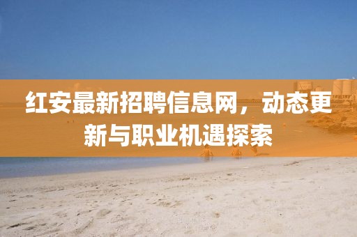 紅安最新招聘信息網,動態更新與職業機遇探索