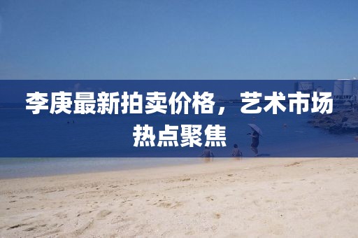 李庚最新拍賣(mài)價(jià)格,藝術(shù)市場(chǎng)熱點(diǎn)聚焦
