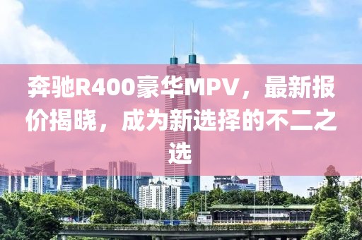 奔馳R400豪華MPV,最新報價揭曉,成為新選擇的不二之選