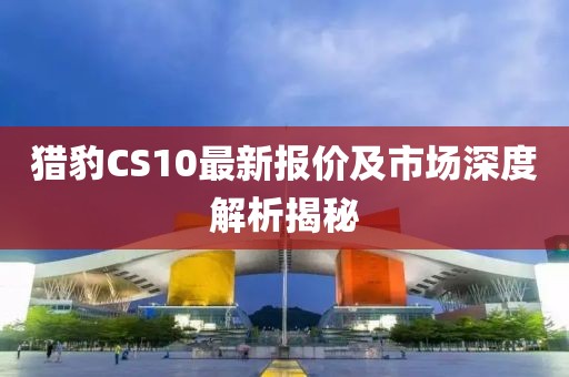 獵豹CS10最新報價及市場深度解析揭秘