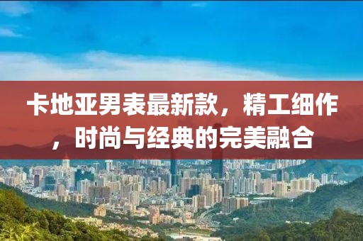 卡地亞男表最新款,精工細作,時尚與經典的完美融合