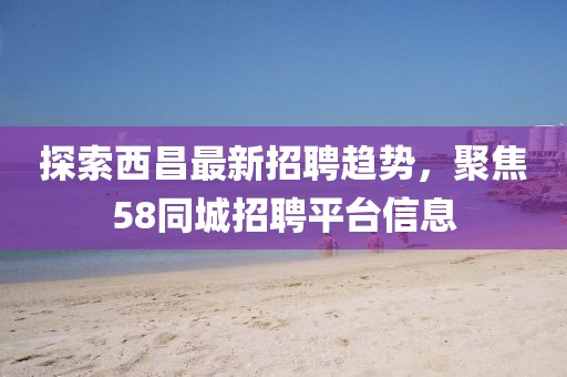 探索西昌最新招聘趨勢，聚焦58同城招聘平臺信息