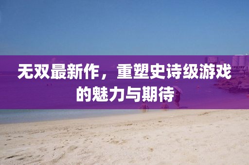 無雙最新作，重塑史詩級游戲的魅力與期待