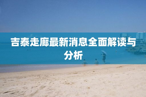 吉泰走廊最新消息全面解讀與分析