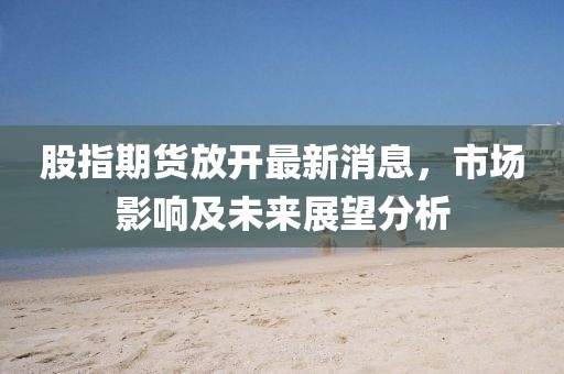 股指期貨放開最新消息,市場影響及未來展望分析