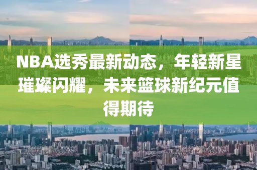 NBA選秀最新動態,年輕新星璀璨閃耀,未來籃球新紀元值得期待