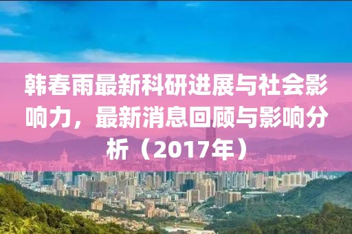 韓春雨最新科研進展與社會影響力，最新消息回顧與影響分析（2017年）