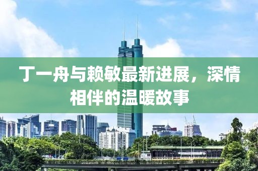 丁一舟與賴敏最新進展，深情相伴的溫暖故事