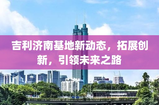 吉利濟(jì)南基地新動(dòng)態(tài),拓展創(chuàng)新,引領(lǐng)未來(lái)之路