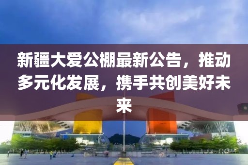 新疆大愛(ài)公棚最新公告,推動(dòng)多元化發(fā)展,攜手共創(chuàng)美好未來(lái)