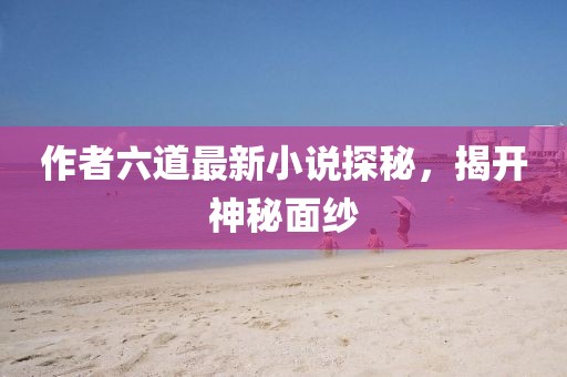作者六道最新小說探秘，揭開神秘面紗