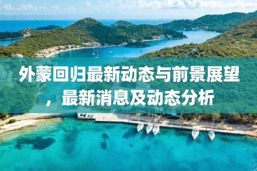 外蒙回歸最新動態與前景展望,最新消息及動態分析