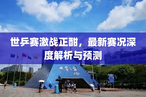 世乒賽激戰(zhàn)正酣,最新賽況深度解析與預(yù)測