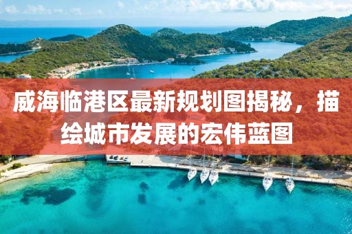 威海臨港區最新規劃圖揭秘,描繪城市發展的宏偉藍圖