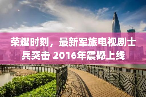榮耀時刻，最新軍旅電視劇士兵突擊 2016年震撼上線