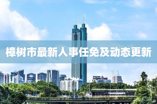 樟樹(shù)市最新人事任免及動(dòng)態(tài)更新
