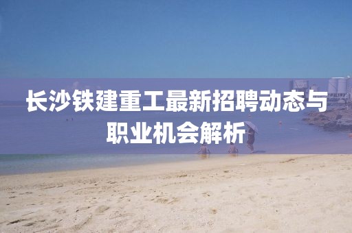 長沙鐵建重工最新招聘動態(tài)與職業(yè)機會解析
