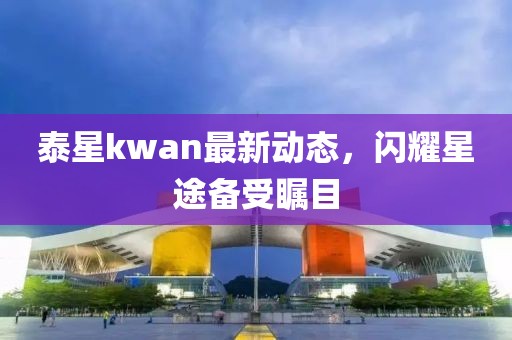 泰星kwan最新動態,閃耀星途備受矚目