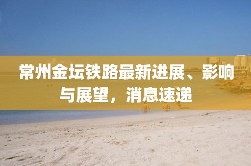 常州金壇鐵路最新進展、影響與展望，消息速遞