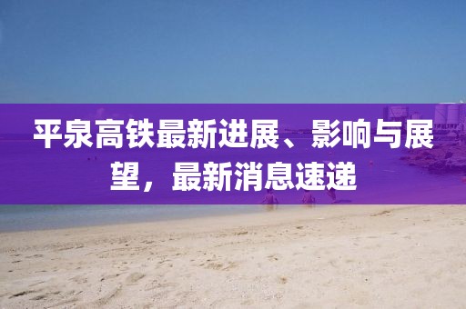 平泉高鐵最新進展、影響與展望,最新消息速遞