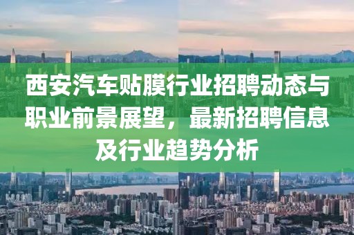 西安汽車貼膜行業招聘動態與職業前景展望,最新招聘信息及行業趨勢分析