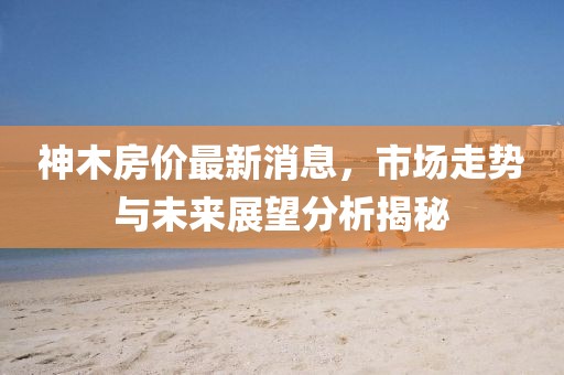 神木房價最新消息,市場走勢與未來展望分析揭秘