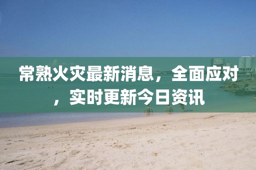 常熟火災最新消息,全面應對,實時更新今日資訊